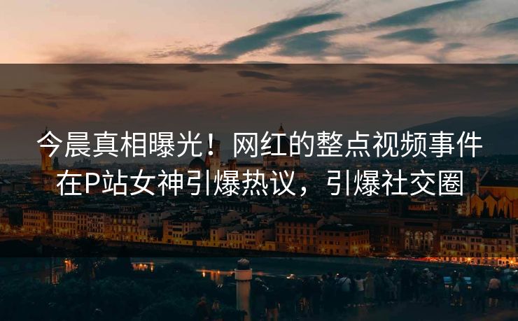今晨真相曝光！网红的整点视频事件在P站女神引爆热议，引爆社交圈