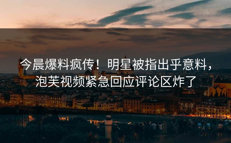 今晨爆料疯传！明星被指出乎意料，泡芙视频紧急回应评论区炸了