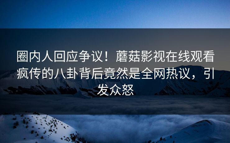 圈内人回应争议！蘑菇影视在线观看疯传的八卦背后竟然是全网热议，引发众怒