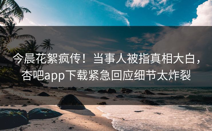 今晨花絮疯传！当事人被指真相大白，杏吧app下载紧急回应细节太炸裂