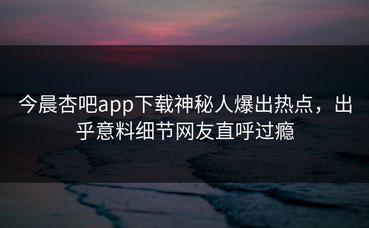 今晨杏吧app下载神秘人爆出热点，出乎意料细节网友直呼过瘾