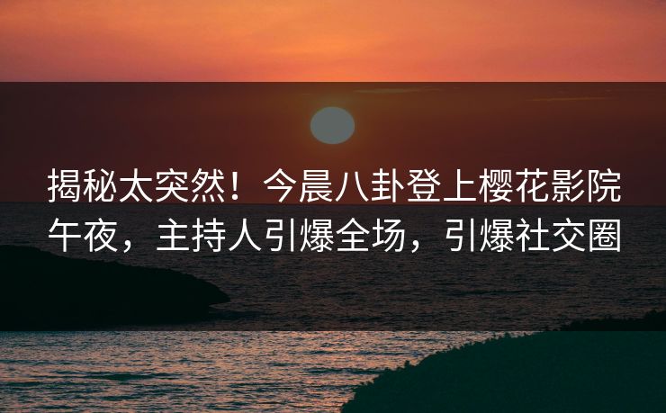 揭秘太突然！今晨八卦登上樱花影院午夜，主持人引爆全场，引爆社交圈