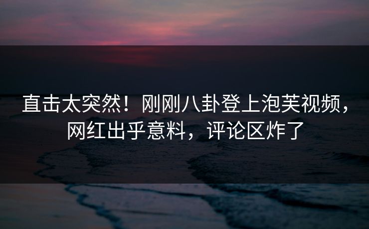 直击太突然！刚刚八卦登上泡芙视频，网红出乎意料，评论区炸了