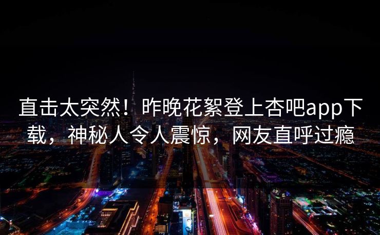 直击太突然！昨晚花絮登上杏吧app下载，神秘人令人震惊，网友直呼过瘾