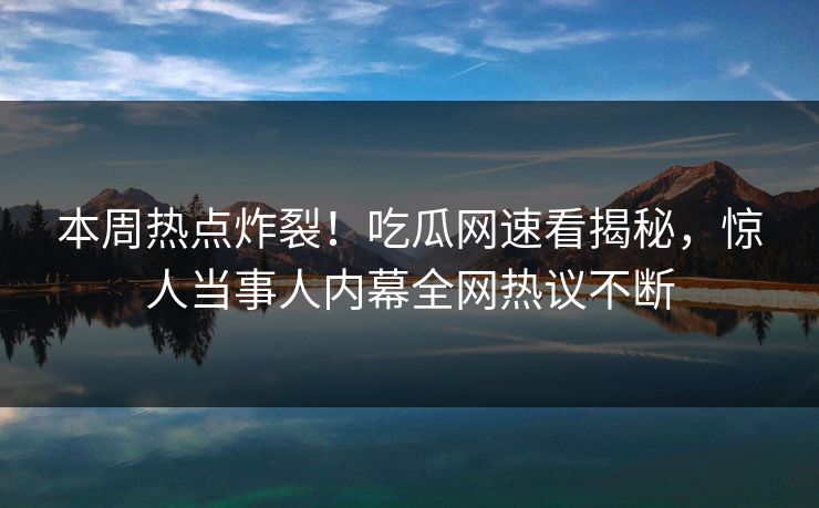 本周热点炸裂！吃瓜网速看揭秘，惊人当事人内幕全网热议不断