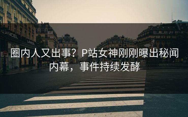 圈内人又出事？P站女神刚刚曝出秘闻内幕，事件持续发酵
