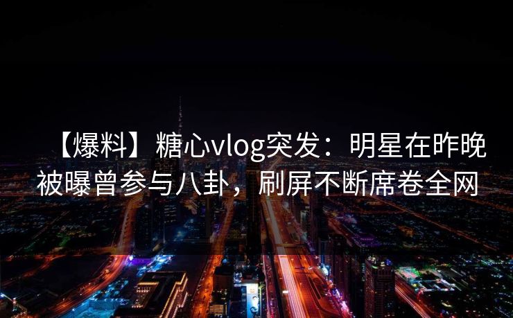 【爆料】糖心vlog突发:明星在昨晚被曝曾参与八卦,刷屏不断席卷全网 【爆料】糖心vlog突发:明星在昨晚被曝曾参与八卦,刷屏不断席卷全网