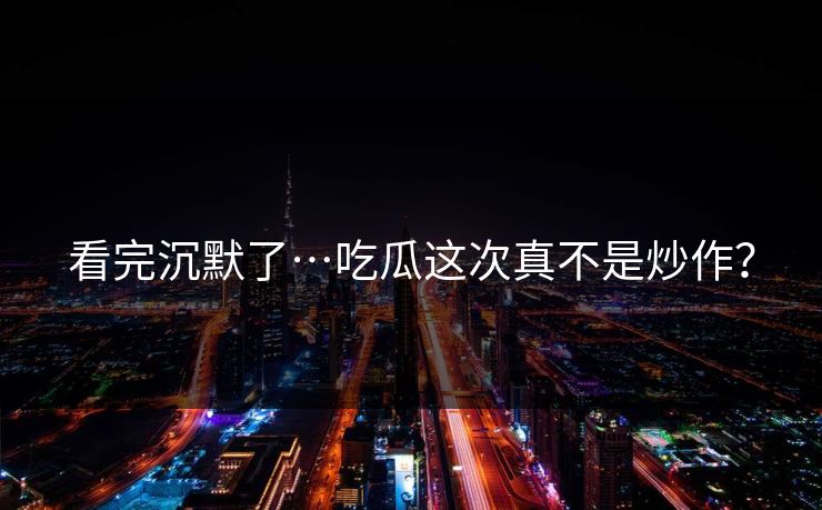 看完沉默了…吃瓜这次真不是炒作？