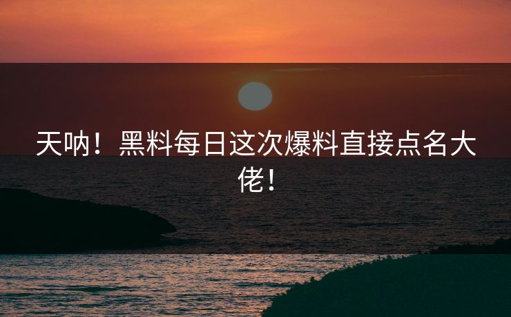 天呐！黑料每日这次爆料直接点名大佬！