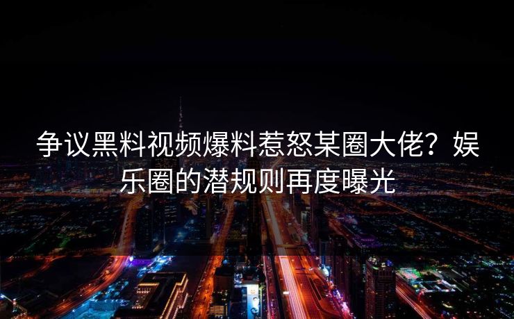 争议黑料视频爆料惹怒某圈大佬？娱乐圈的潜规则再度曝光
