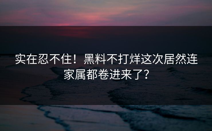实在忍不住！黑料不打烊这次居然连家属都卷进来了？