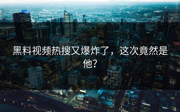 黑料视频热搜又爆炸了，这次竟然是他？