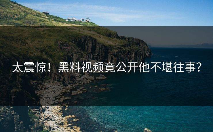 太震惊！黑料视频竟公开他不堪往事？