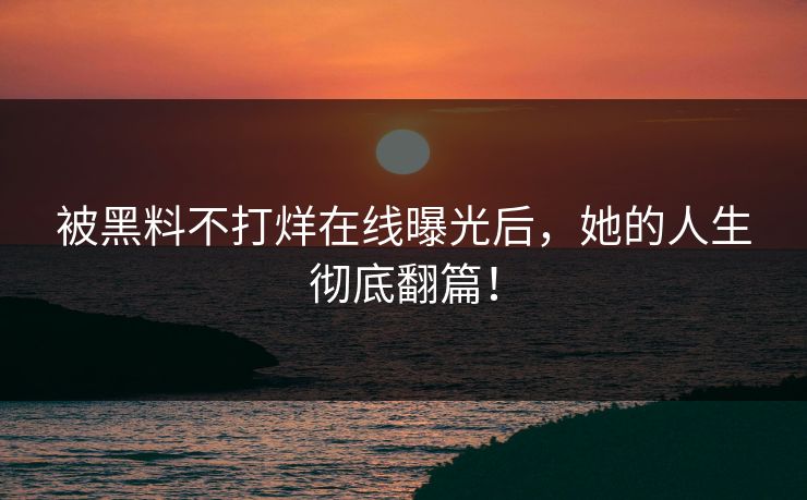 被黑料不打烊在线曝光后，她的人生彻底翻篇！