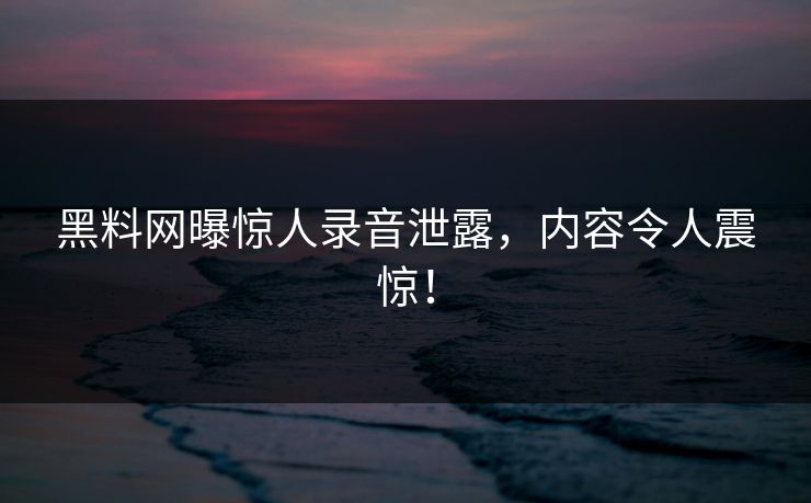 黑料网曝惊人录音泄露，内容令人震惊！