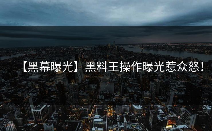 【黑幕曝光】黑料王操作曝光惹众怒！