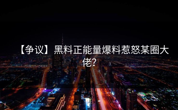 【争议】黑料正能量爆料惹怒某圈大佬？