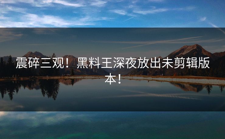 震碎三观！黑料王深夜放出未剪辑版本！