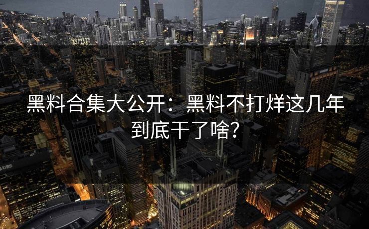 黑料合集大公开：黑料不打烊这几年到底干了啥？