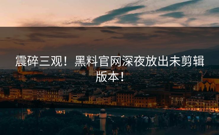 震碎三观！黑料官网深夜放出未剪辑版本！