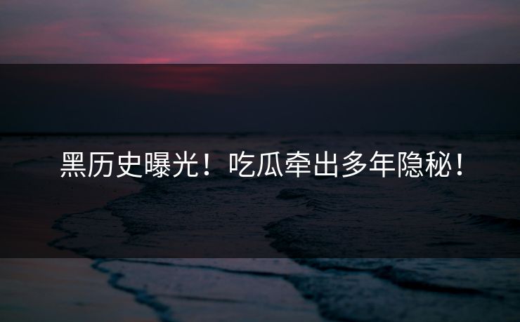 黑历史曝光！吃瓜牵出多年隐秘！