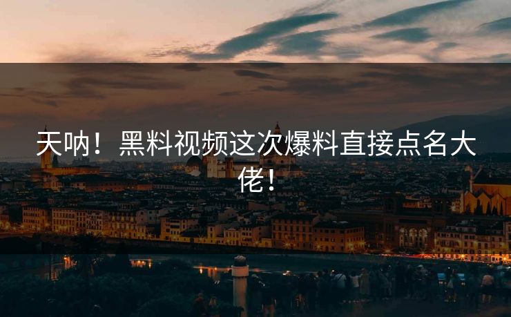天呐！黑料视频这次爆料直接点名大佬！