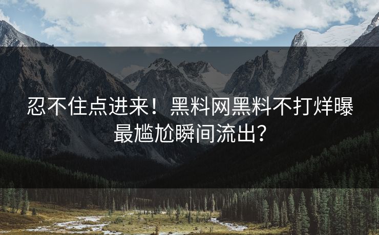 忍不住点进来！黑料网黑料不打烊曝最尴尬瞬间流出？