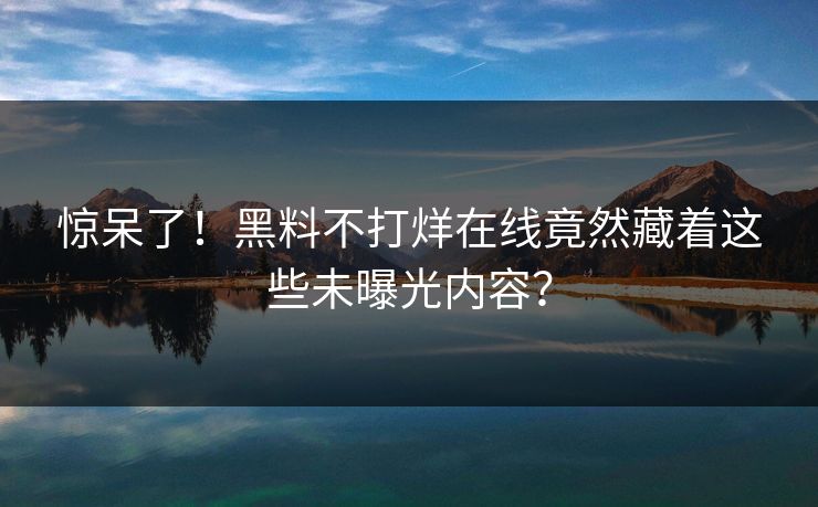 惊呆了！黑料不打烊在线竟然藏着这些未曝光内容？