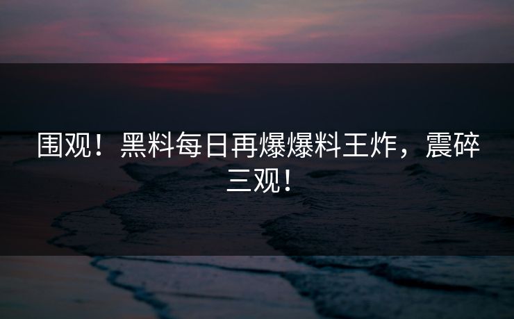围观！黑料每日再爆爆料王炸，震碎三观！