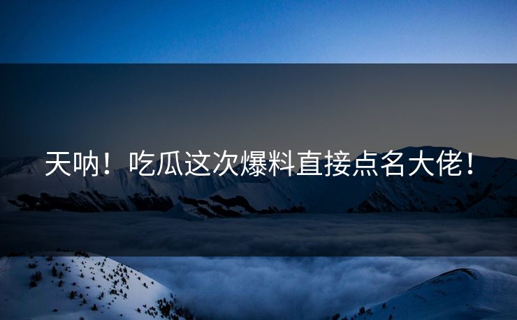 天呐！吃瓜这次爆料直接点名大佬！