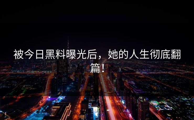 被今日黑料曝光后，她的人生彻底翻篇！