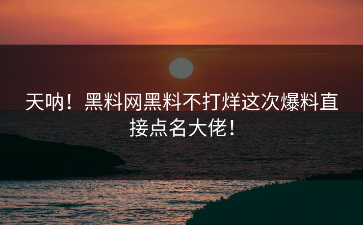 天呐！黑料网黑料不打烊这次爆料直接点名大佬！
