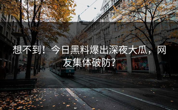想不到！今日黑料爆出深夜大瓜，网友集体破防？