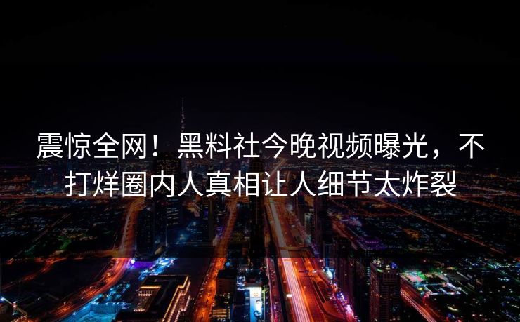 震惊全网！黑料社今晚视频曝光，不打烊圈内人真相让人细节太炸裂