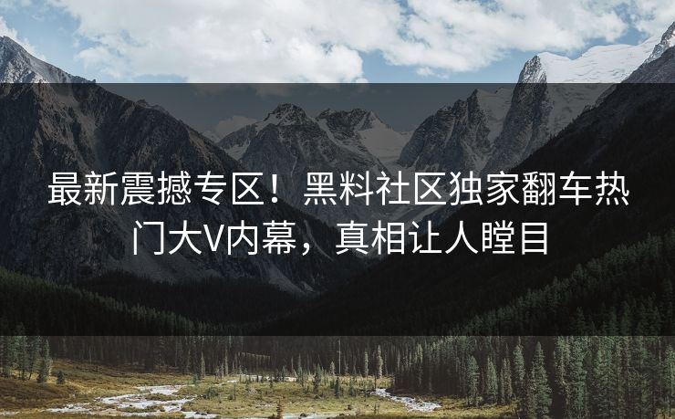 最新震撼专区！黑料社区独家翻车热门大V内幕，真相让人瞠目