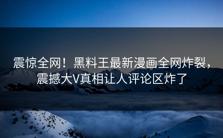 震惊全网！黑料王最新漫画全网炸裂，震撼大V真相让人评论区炸了