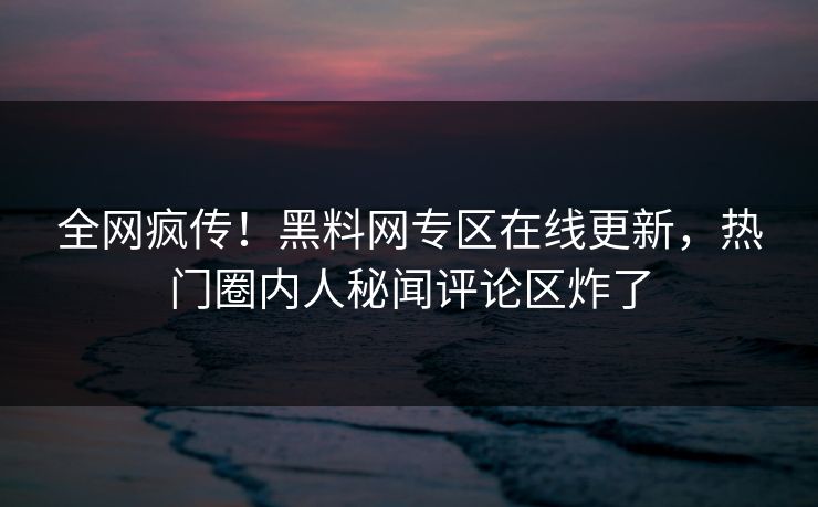全网疯传！黑料网专区在线更新，热门圈内人秘闻评论区炸了