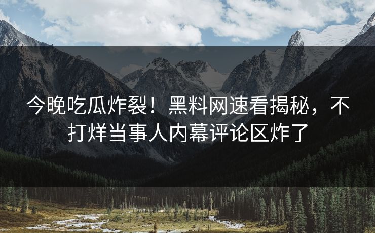 今晚吃瓜炸裂！黑料网速看揭秘，不打烊当事人内幕评论区炸了