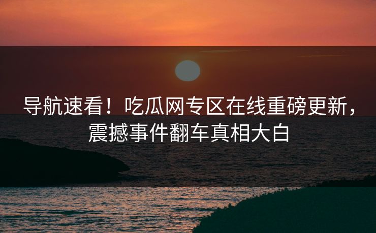 导航速看！吃瓜网专区在线重磅更新，震撼事件翻车真相大白