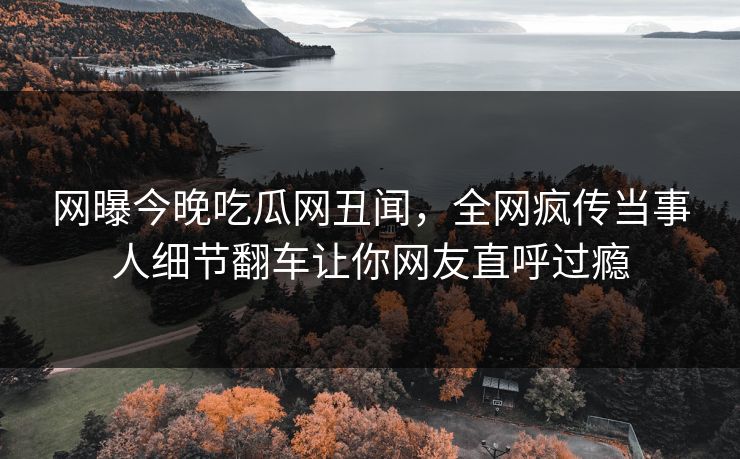 网曝今晚吃瓜网丑闻，全网疯传当事人细节翻车让你网友直呼过瘾