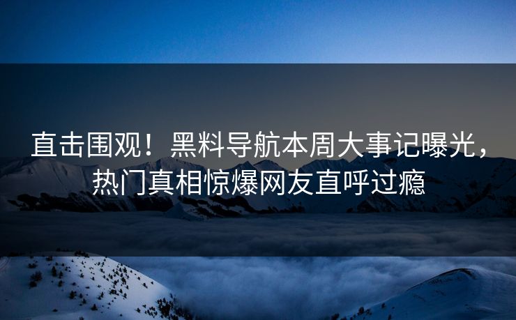 直击围观！黑料导航本周大事记曝光，热门真相惊爆网友直呼过瘾