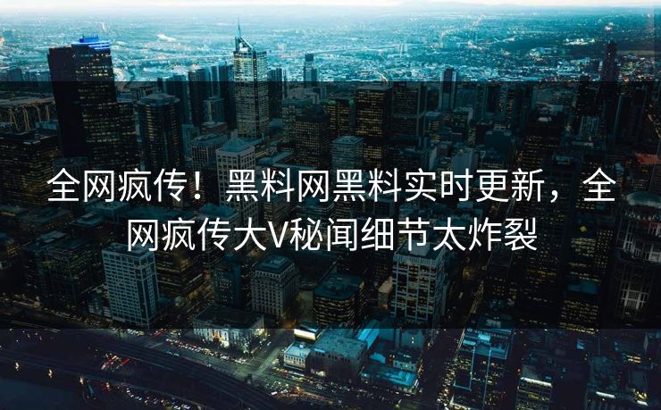 全网疯传！黑料网黑料实时更新，全网疯传大V秘闻细节太炸裂