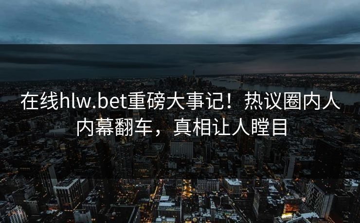 在线hlw.bet重磅大事记！热议圈内人内幕翻车，真相让人瞠目