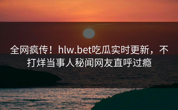 全网疯传！hlw.bet吃瓜实时更新，不打烊当事人秘闻网友直呼过瘾