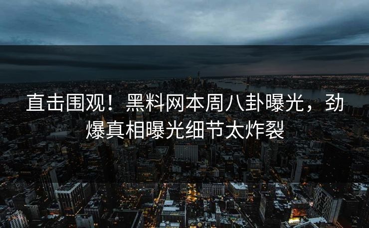 直击围观！黑料网本周八卦曝光，劲爆真相曝光细节太炸裂