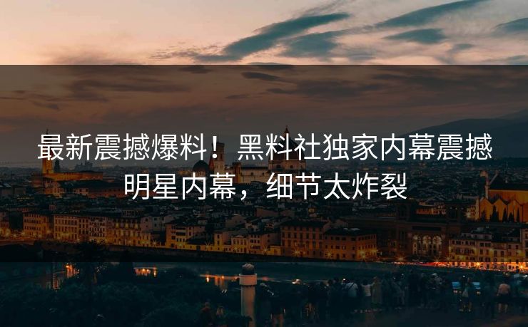 最新震撼爆料！黑料社独家内幕震撼明星内幕，细节太炸裂
