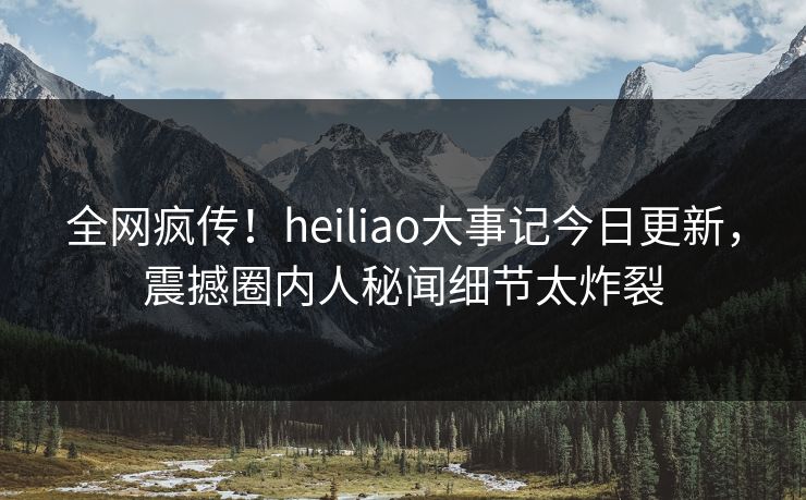 全网疯传！heiliao大事记今日更新，震撼圈内人秘闻细节太炸裂