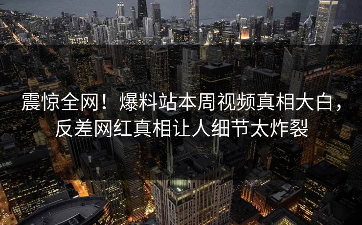 震惊全网！爆料站本周视频真相大白，反差网红真相让人细节太炸裂