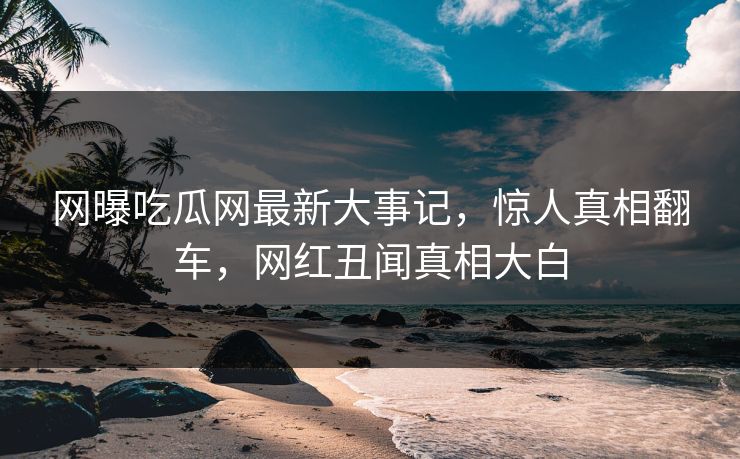 网曝吃瓜网最新大事记，惊人真相翻车，网红丑闻真相大白