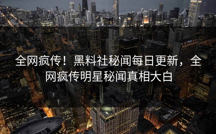 全网疯传！黑料社秘闻每日更新，全网疯传明星秘闻真相大白
